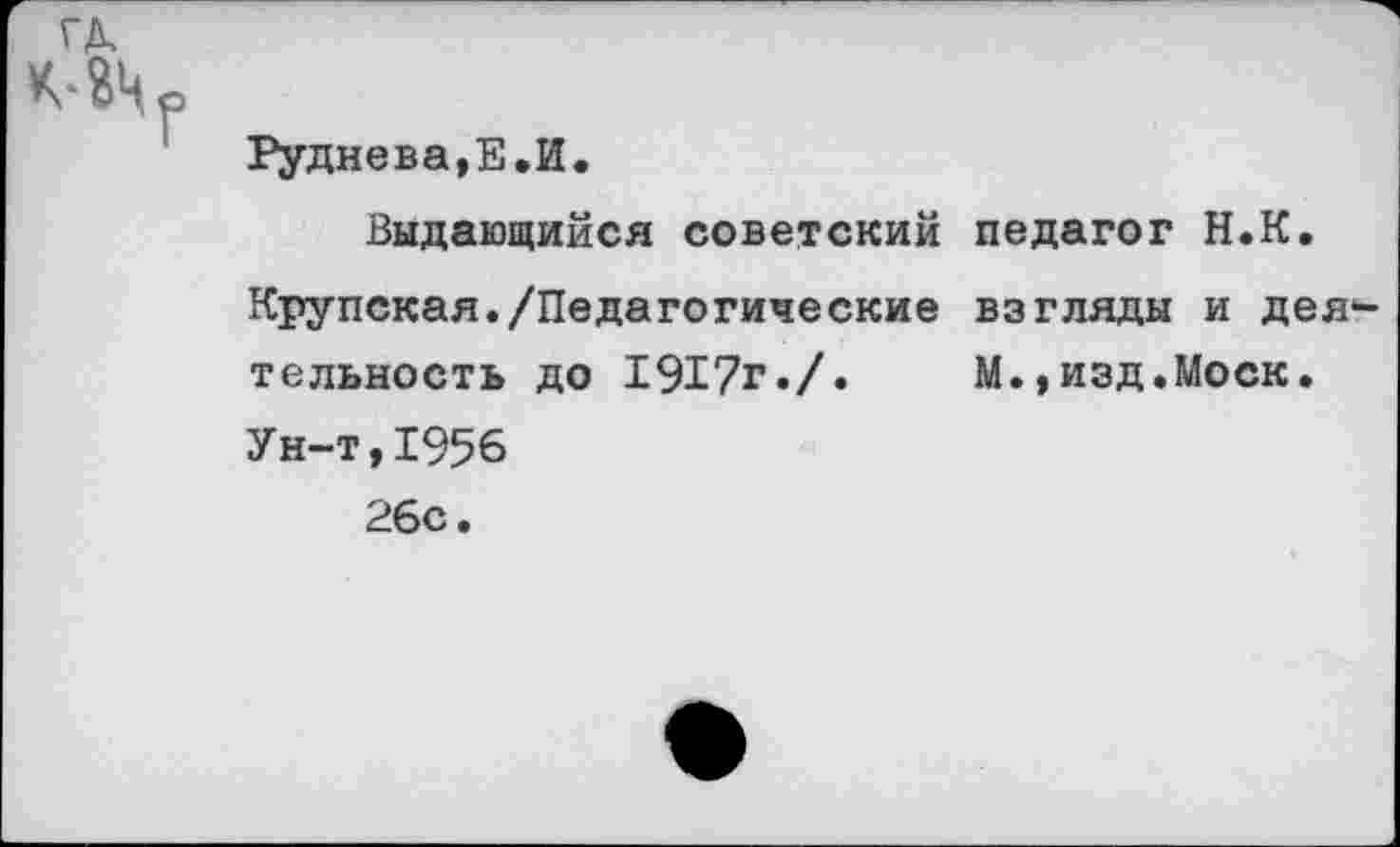 ﻿Руднева,Е.И.
Выдающийся советский педагог Н.К.
Крупская./Педагогические взгляды и деятельность до 1917г./.	М.,изд.Моск.
Ун-т,1956
26с.